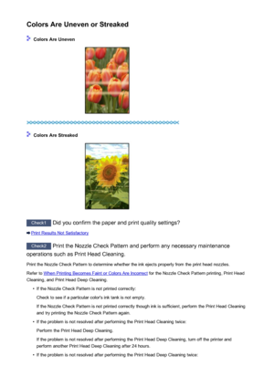 Page 454Colors Are Uneven or Streaked
 Colors Are Uneven
 Colors Are Streaked
Check1 Did you confirm the paper and print quality settings?
Print Results Not Satisfactory
Check2 Print the Nozzle Check Pattern and perform any necessary maintenance
operations such as Print Head Cleaning.
Print the Nozzle Check Pattern to determine whether the ink ejects properly from the print head nozzles.Refer to 
When Printing Becomes Faint or Colors Are Incorrect  for the Nozzle Check Pattern printing, Print Head
Cleaning, and...