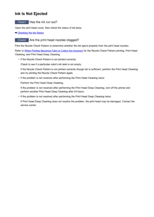 Page 456Ink Is Not Ejected
Check1 Has the ink run out?
Open the print head cover, then check the status of ink lamp.
Checking the Ink Status
Check2  Are the print head nozzles clogged?
Print the Nozzle Check Pattern to determine whether the ink ejects properly from the print head nozzles. Refer to 
When Printing Becomes Faint or Colors Are Incorrect  for the Nozzle Check Pattern printing, Print Head
Cleaning, and Print Head Deep Cleaning.
•
If the Nozzle Check Pattern is not printed correctly:
Check to see if a...