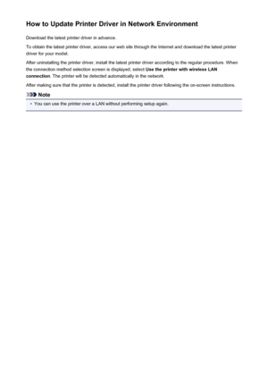 Page 468How to Update Printer Driver in Network EnvironmentDownload the latest printer driver in advance.
To obtain the latest printer driver, access our web site through the Internet and download the latest printer
driver for your model.
After uninstalling the printer driver, install the latest printer driver according to the regular procedure. When
the connection method selection screen is displayed, select  Use the printer with wireless LAN
connection . The printer will be detected automatically in the...