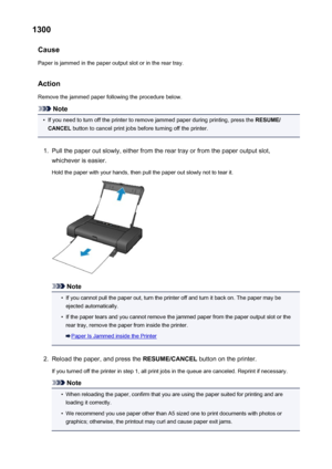 Page 4841300Cause
Paper is jammed in the paper output slot or in the rear tray.
Action Remove the jammed paper following the procedure below.
Note
•
If you need to turn off the printer to remove jammed paper during printing, press the  RESUME/
CANCEL  button to cancel print jobs before turning off the printer.
1.
Pull the paper out slowly, either from the rear tray or from the paper output slot,
whichever is easier.
Hold the paper with your hands, then pull the paper out slowly not to tear it.
Note
•
If you...