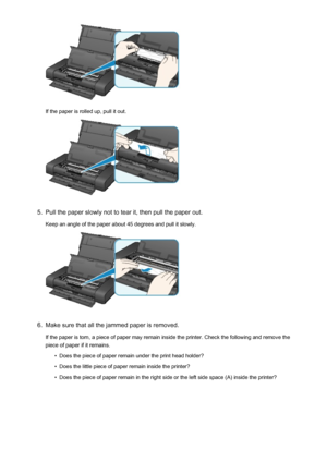 Page 487If the paper is rolled up, pull it out.
5.
Pull the paper slowly not to tear it, then pull the paper out.
Keep an angle of the paper about 45 degrees and pull it slowly.
6.
Make sure that all the jammed paper is removed.
If the paper is torn, a piece of paper may remain inside the printer. Check the following and remove the
piece of paper if it remains.
•
Does the piece of paper remain under the print head holder?
•
Does the little piece of paper remain inside the printer?
•
Does the piece of paper...