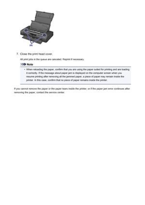 Page 4887.
Close the print head cover.All print jobs in the queue are canceled. Reprint if necessary.
Note
•
When reloading the paper, confirm that you are using the paper suited for printing and are loadingit correctly. If the message about paper jam is displayed on the computer screen when you
resume printing after removing all the jammed paper, a piece of paper may remain inside the
printer. In this case, confirm that no piece of paper remains inside the printer.
If you cannot remove the paper or the paper...