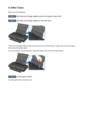 Page 489In Other CasesMake sure of the following:
Check1  Are there any foreign objects around the paper output slot?
Check2 Are there any foreign objects in the rear tray?
If there are any foreign objects in the rear tray, be sure to turn off the printer, unplug it from the power supply,
then remove the foreign object.
If you use a battery, turn off the printer, detach the battery, then remove the foreign object.
Check3  Is the paper curled?
Load the paper after correcting its curl.
489
 