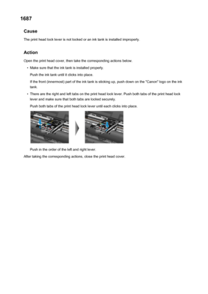 Page 5001687Cause
The print head lock lever is not locked or an ink tank is installed improperly.
Action Open the print head cover, then take the corresponding actions below.•
Make sure that the ink tank is installed properly.
Push the ink tank until it clicks into place.
If the front (innermost) part of the ink tank is sticking up, push down on the "Canon" logo on the ink tank.
•
There are the right and left tabs on the print head lock lever. Push both tabs of the print head locklever and make sure that...