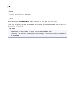 Page 5082103Cause
The printer cannot detect the paper size.
Action Press the printer's  RESUME/CANCEL  button to dismiss the error, then try to print again.
If this error still occurs even after printing again, set the printer not to detect the paper width by using the printer driver or Remote UI.
Note
•
Depending on the type of paper, the printer may not detect the paper width.
Additionally, if the print head cover is opened while printing is in progress, the printer may not detect
the paper width.
508
 