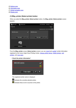 Page 55(5) Notices area
(6) 
Information area
(7) 
Global navigation area
(8) 
Display area
(1) Mng. printer (Select printer) button When you select the  Mng. printer (Select printer ) button, the Mng. printer  (Select printer ) screen
appears.
From the  Mng. printer  screen (Select printer  screen), you can check*and update*  printer information
registered to the Canon Inkjet Cloud Printing Center, 
change printer names , delete printers, add
printers, and copy apps .
•
Check the printer information*
The...