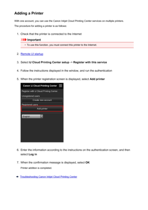 Page 66Adding a PrinterWith one account, you can use the Canon Inkjet Cloud Printing Center services on multiple printers.
The procedure for adding a printer is as follows:1.
Check that the printer is connected to the Internet
Important
•
To use this function, you must connect this printer to the Internet.
2.
Remote UI startup
3.
Select  IJ Cloud Printing Center setup  -> Register with this service
4.
Follow the instructions displayed in the window, and run the authentication
5.
When the printer registration...