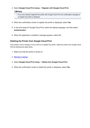 Page 713.Select Google Cloud Print setup  -> Register with Google Cloud Print
Note
•
If you have already registered the printer with Google Cloud Print, the confirmation message to
re-register the printer is displayed.
4.
When the confirmation screen to register the printer is displayed, select  Yes
5.
In the print setup for Google Cloud Print, select the display language, and then select
Authentication .
6.
When the registration completion message appears, select OK.
Deleting the Printer from Google Cloud...