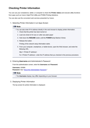 Page 80Checking Printer InformationYou can use your smartphone, tablet, or computer to check the  Printer status and execute utility functions
from apps such as Canon Inkjet Print Utility and PIXMA Printing Solutions.
You can also use the convenient web services presented by Canon.1.
Selecting Printer Information in an Apps Screen
Note
•
You can also enter IPv4 address directly in the web browser to display printer information.
1.
Check that the printer has been turned on
2.
Load one sheet of A4 size or Letter...