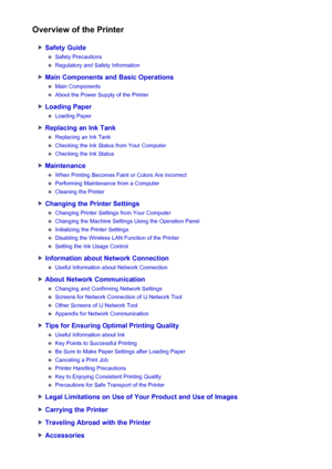 Page 84Overview of the Printer
Safety Guide
Safety Precautions
Regulatory and Safety Information
Main Components and Basic Operations
Main Components
About the Power Supply of the Printer
Loading Paper
Loading Paper
Replacing an Ink Tank
Replacing an Ink Tank
Checking the Ink Status from Your Computer
Checking the Ink Status
Maintenance
When Printing Becomes Faint or Colors Are Incorrect
Performing Maintenance from a Computer
Cleaning the Printer
Changing the Printer Settings
Changing Printer Settings from Your...