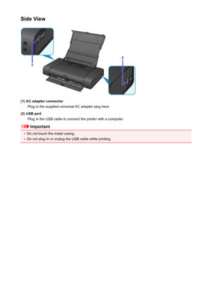 Page 98Side View
(1) AC adapter connectorPlug in the supplied universal AC adapter plug here.
(2) USB port Plug in the USB cable to connect the printer with a computer.
Important
•
Do not touch the metal casing.
•
Do not plug in or unplug the USB cable while printing.
98
 