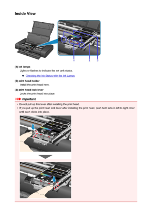 Page 99Inside View
(1) ink lampsLights or flashes to indicate the ink tank status.
Checking the Ink Status with the Ink Lamps
(2) print head holder Install the print head here.
(3) print head lock lever Locks the print head into place.
Important
•
Do not pull up this lever after installing the print head.
•
If you pull up the print head lock lever after installing the print head, push both tabs in left to right orderuntil each clicks into place.
99
 
