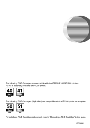 Page 20Quick Start Guide
Table of Contents
Introduction 1
Preparing the Printer 2
Installing the FINE Cartridges 3
Installing the Printer Driver 6
Installing the Printer Driver - Windows®6
Installing the Printer Driver - Macintosh®9
Basic Operations 12
Printing with Windows 12
Printing with Macintosh 13
Replacing a FINE Cartridge 14
QA7-3559-V01 ©CANON INC.2005 PRINTED IN VIETNAMBE
The following FINE Cartridges are compatible with the iP2200/iP1600/iP1200 printers.
PG-40 is optionally available for iP1200...