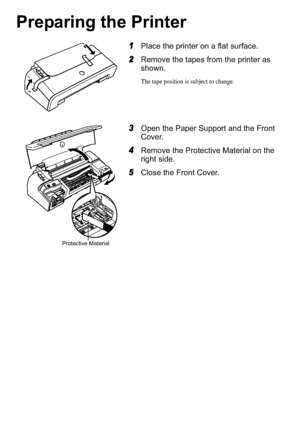 Page 42
Preparing the Printer
1Place the printer on a flat surface.
2Remove the tapes from the printer as 
shown.
The tape position is subject to change.
3Open the Paper Support and the Front 
Cover.
4Remove the Protective Material on the 
right side.
5Close the Front Cover.
Protective Material
iP2200_1600_1200_QSG.fm  Page 2  Tuesday, March 29, 2005  11:02 AM
 