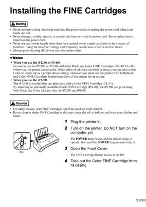 Page 53
Installing the FINE Cartridges
• Never attempt to plug the power cord into the power outlet or unplug the power cord when your 
hands are wet.
• Never damage, modify, stretch, or excessively bend or twist the power cord. Do not place heavy 
objects on the power cord.
• Never use any power supply other than the standard power supply available in the country of 
purchase. Using the incorrect voltage and frequency could cause a fire or electric shock.
• Always push the plug all the way into the power...