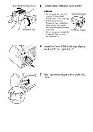 Page 64
5Remove the Protective Tape gently.
6Insert the Color FINE Cartridge slightly 
slanted into the right slot (C).
7Push up the cartridge until it clicks into 
place.
• Do not touch the electrical 
contacts or Print Head 
Nozzles on a FINE Cartridge.
• Handle the removed 
Protective Tape carefully to 
avoid getting your hands 
dirty or staining surrounding 
work area.
• Do not attempt to reattach the 
Protective Tape once you 
have removed it.
Protective Tape
To the FINE Cartridge Holder
Electrical...