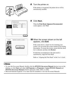 Page 108
8Turn the printer on.
If the printer is recognized, the printer driver will be 
automatically installed.
9Click  Next.
When the Print Head Alignment Recommended
screen appears, click Next.
10When the screen shown on the left 
appears, click  Exit.
If the screen shows a check box for restarting your 
system, you can restart the system instead of just exiting 
the program. To restart the system, ensure that the check 
box is selected, and then click 
Restart.
If ruled lines are displaced or the print...