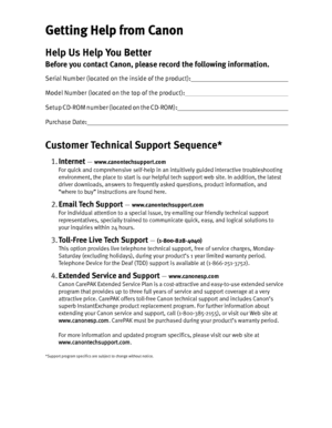 Page 2Getting Help from Canon
Help Us Help You Better
Before you contact Canon, please record the following information.
Serial Number (located on the inside of the product):                                                                      
Model Number (located on the top of the product):                                                                         
S e t u p  C D - R O M  n u m b e r  ( l o c a t e d  o n  t h e  C D - R O M ) :...