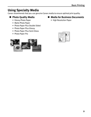 Page 13Basic Printing
9
Using Specialty Media
Canon recommends that you use genuine Canon media to ensure optimal print quality.
„Photo Quality Media
• Glossy Photo Paper
• Matte Photo Paper
• Photo Paper Plus Double Sided
• Photo Paper Plus Glossy
• Photo Paper Plus Semi-Gloss
• Photo Paper Pro
„Media for Business Documents
•High Resolution Paper
 