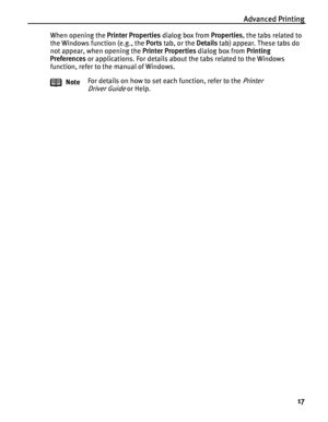 Page 21Advanced Printing
17
When opening the Printer Properties dialog box from Properties, the tabs related to 
the Windows function (e.g., the Ports tab, or the Details tab) appear. These tabs do 
not appear, when opening the Printer Properties dialog box from Printing 
Preferences or applications. For details about the tabs related to the Windows 
function, refer to the manual of Windows.
NoteFor details on how to set each function, refer to the 
Printer 
Driver Guide
 or Help.
 