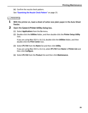 Page 25Printing Maintenance
21
(4)Confirm the nozzle check pattern.
See Examining the Nozzle Check Pattern on page 23.
1With the printer on, load a sheet of Letter size plain paper in the Auto Sheet 
Feeder.
2Open the Canon IJ Printer Utility dialog box.
(1)Select Applications from the Go menu.
(2)Double-click the Utilities folder, and then double-click the Printer Setup Utility 
icon.
If you are using Mac OS X v.10.2.8, double-click the Utilities folder, and then 
double-click the Print Center icon.
(3)Select...