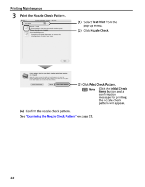Page 26Printing Maintenance
22
3Print the Nozzle Check Pattern.
(4)Confirm the nozzle check pattern.
See Examining the Nozzle Check Pattern on page 23.
(1)Select Te s t  P r i n t from the 
pop-up menu. 
(2)Click Nozzle Check.
(3) Click Print Check Pattern.
NoteClick the Initial Check 
Items button and a 
confirmation 
message for printing 
the nozzle check 
pattern will appear.
 