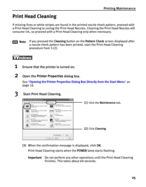 Page 29Printing Maintenance
25
Print Head Cleaning
If missing lines or white stripes are found in the printed nozzle check pattern, proceed with 
a Print Head Cleaning to unclog the Print Head Nozzles. Cleaning the Print Head Nozzles will 
consume ink, so proceed with a Print Head Cleaning only when necessary.
1Ensure that the printer is turned on.
2Open the Printer Properties dialog box.
See Opening the Printer Properties Dialog Box Directly from the Start Menu on 
page 16.
3 Start Print Head Cleaning.
(3)When...