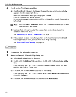 Page 30Printing Maintenance
26
4Check on the Print Head condition.
(1)Click Print Check Pattern in the Nozzle Check dialog box which automatically 
appears after the cleaning is done.
When the confirmation message is displayed, click OK.
A nozzle check pattern will be printed.
Do not perform any other operation until the printing of the nozzle check pattern 
is finished.
(2)Look carefully at the printout of the nozzle check pattern to evaluate the 
condition of the Print Head.
See Examining the Nozzle Check...