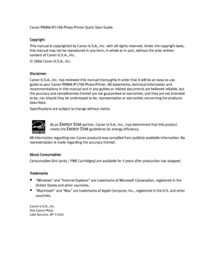 Page 4Canon PIXMA iP1700 Photo Printer Quick Start Guide
Copyright
This manual is copyrighted by Canon U.S.A., Inc. with all rights reserved. Under the copyright laws, 
this manual may not be reproduced in any form, in whole or in part, without the prior written 
consent of Canon U.S.A., Inc.
© 2006 Canon U.S.A., Inc. 
Disclaimer
Canon U.S.A., Inc. has reviewed this manual thoroughly in order that it will be an easy-to-use 
guide to your Canon PIXMA iP1700 Photo Printer. All statements, technical information...