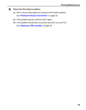 Page 37Printing Maintenance
33
4Check the Print Head condition.
(1)Print a nozzle check pattern to evaluate a Print Head condition.
See Printing the Nozzle Check Pattern on page 20.
(2)If the problem persists, perform step 3 again.
(3)If the problem still persists, the printer may have run out of ink.
See Replacing a FINE Cartridge on page 39.
 