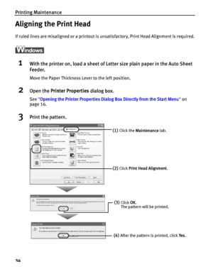 Page 38Printing Maintenance
34
Aligning the Print Head
If ruled lines are misaligned or a printout is unsatisfactory, Print Head Alignment is required.
ì
1With the printer on, load a sheet of Letter size plain paper in the Auto Sheet 
Feeder.
Move the Paper Thickness Lever to the left position.
2Open the Printer Properties dialog box.
See Opening the Printer Properties Dialog Box Directly from the Start Menu on 
page 16.
3Print the pattern.
(1)Click the Maintenance tab. 
(2)Click Print Head Alignment.
(3)Click...