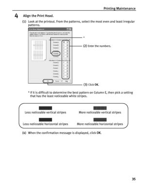 Page 39Printing Maintenance
35
4 Align the Print Head.
(1)Look at the printout. From the patterns, select the most even and least irregular 
patterns.
* If it is difficult to determine the best pattern on Column E, then pick a setting 
that has the least noticeable white stripes.
 
(4)When the confirmation message is displayed, click OK.
(2)Enter the numbers.
(3)Click OK.
*
Less noticeable vertical stripes More noticeable vertical stripes
Less noticeable horizontal stripes More noticeable horizontal stripes
 