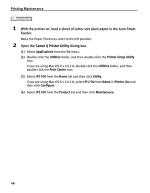Page 40Printing Maintenance
36
1With the printer on, load a sheet of Letter size plain paper in the Auto Sheet 
Feeder.
Move the Paper Thickness Lever to the left position.
2Open the Canon IJ Printer Utility dialog box.
(1)Select Applications from the Go menu.
(2)Double-click the Utilities folder, and then double-click the Printer Setup Utility 
icon.
If you are using Mac OS X v.10.2.8, double-click the Utilities folder, and then 
double-click the Print Center icon.
(3)Select iP1700 from the Name list and then...