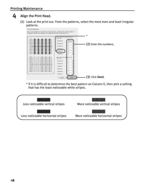 Page 42Printing Maintenance
38
4Align the Print Head.
(1)Look at the print out. From the patterns, select the most even and least irregular 
patterns.
* If it is difficult to determine the best pattern on Column E, then pick a setting 
that has the least noticeable white stripes.
(2)Enter the numbers.
(3)Click Send.
*
Less noticeable vertical stripes More noticeable vertical stripes
Less noticeable horizontal stripes More noticeable horizontal stripes
 