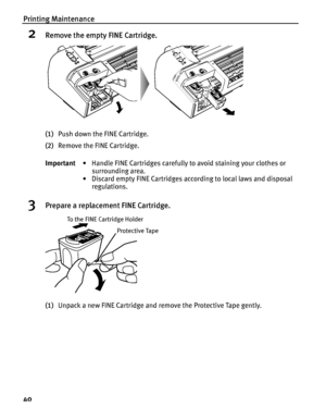 Page 44Printing Maintenance
40
2Remove the empty FINE Cartridge.
(1)Push down the FINE Cartridge.
(2)Remove the FINE Cartridge.
3Prepare a replacement FINE Cartridge.
(1)Unpack a new FINE Cartridge and remove the Protective Tape gently. Important• Handle FINE Cartridges carefully to avoid staining your clothes or 
surrounding area.
• Discard empty FINE Cartridges according to local laws and disposal 
regulations.
Protective Tape
To the FINE Cartridge Holder
 