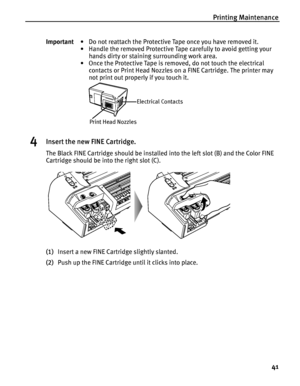 Page 45Printing Maintenance
41
4Insert the new FINE Cartridge.
The Black FINE Cartridge should be installed into the left slot (B) and the Color FINE 
Cartridge should be into the right slot (C).
(1)Insert a new FINE Cartridge slightly slanted.
(2)Push up the FINE Cartridge until it clicks into place. Important• Do not reattach the Protective Tape once you have removed it.
• Handle the removed Protective Tape carefully to avoid getting your 
hands dirty or staining surrounding work area.
• Once the Protective...