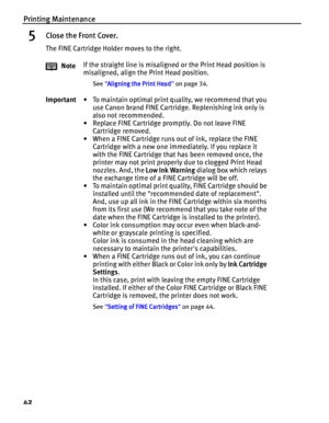 Page 46Printing Maintenance
42
5Close the Front Cover.
The FINE Cartridge Holder moves to the right.
NoteIf the straight line is misaligned or the Print Head position is 
misaligned, align the Print Head position.
See Aligning the Print Head on page 34.
Important• To maintain optimal print quality, we recommend that you 
use Canon brand FINE Cartridge. Replenishing ink only is 
also not recommended.
• Replace FINE Cartridge promptly. Do not leave FINE 
Cartridge removed.
• When a FINE Cartridge runs out of ink,...