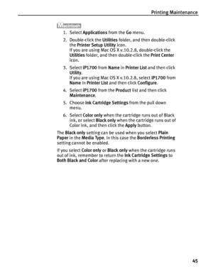 Page 49Printing Maintenance
45
1. Select Applications from the Go menu.
2. Double-click the Utilities folder, and then double-click 
the Printer Setup Utility icon.
If you are using Mac OS X v.10.2.8, double-click the 
Utilities folder, and then double-click the Print Center 
icon.
3. Select iP1700 from Name in Printer List and then click 
Utility.
If you are using Mac OS X v.10.2.8, select iP1700 from 
Name in Printer List and then click Configure.
4. Select iP1700 from the Product list and then click...