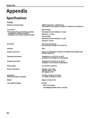 Page 64Appendix
60
Appendix
Specifications
Printer
Maximum resolution (dpi): 4800 (horizontal)* x 1200 (vertical)
(*Ink droplets can be placed in a pitch of 1/4800 inch at minimum.)
Print speed *
*Print speed will vary depending on system 
configuration, software, document 
complexity, print mode and page coverage.Black printing 
Max Speed (Custom Setting 5): 22 ppm
Standard: 13.3 ppm
Color printing 
Max Speed (Custom Setting 5): 17 ppm
Standard: 7.8 ppm
Print width: 203.2 mm max. (8.0 in)
(for Borderless...