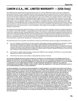 Page 69Appendix
65
CANON U.S.A., INC. LIMITED WARRANTY --- (USA Only)
The limited warranty set forth below is given by Canon U.S.A., Inc. (Canon USA) with respect to the new or refurbished 
Canon-brand product (Product) packaged with this limited warranty, when purchased and used in the United States only.
The Product is warranted against defects in materials and workmanship under normal use and service (a) for a period of one 
(1) year from the date of original purchase when delivered to you in new condition...