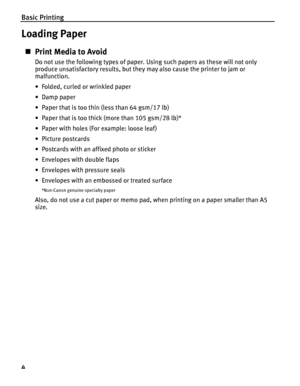 Page 8Basic Printing
4
Loading Paper
„Print Media to Avoid
Do not use the following types of paper. Using such papers as these will not only 
produce unsatisfactory results, but they may also cause the printer to jam or 
malfunction.
• Folded, curled or wrinkled paper
•Damp paper
• Paper that is too thin (less than 64 gsm/17 lb)
• Paper that is too thick (more than 105 gsm/28 lb)*
• Paper with holes (For example: loose leaf)
• Picture postcards
• Postcards with an affixed photo or sticker 
• Envelopes with...