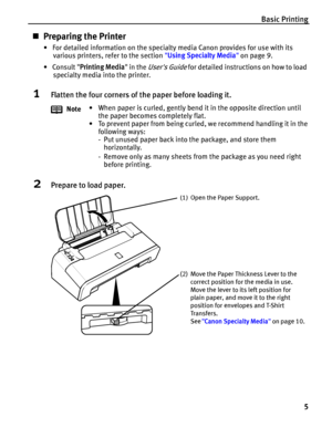 Page 9Basic Printing
5
„Preparing the Printer
•  For detailed information on the specialty media Canon provides for use with its 
various printers, refer to the section Using Specialty Media on page 9.
• Consult Printing Media in the 
Users Guide for detailed instructions on how to load 
specialty media into the printer.
1Flatten the four corners of the paper before loading it.
2Prepare to load paper.
Note• When paper is curled, gently bend it in the opposite direction until 
the paper becomes completely...