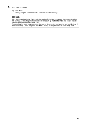 Page 1713 Printing from Your Computer
5Print the document.
(1)Click Print.
Printing begins. Do not open the Front Cover while printing.
Note
Click the printer icon in the Dock to display the list of print jobs in progress. If you are using Mac 
OS X v.10.2.8, click the printer icon in the Dock to start up the Print Center and double-click the 
name of your printer in the Printer List.
To cancel a print job in progress, select the desired document in the Name list and click Delete. To 
temporarily stop a job in...