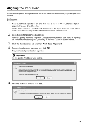 Page 2723 Routine Maintenance
Aligning the Print Head
If ruled lines are printed misaligned or print results are otherwise unsatisfactory, adjust the print head 
position.
1Make sure that the printer is on, and then load a sheet of A4 or Letter-sized plain 
paper in the Auto Sheet Feeder.
Set the Paper Thickness Lever to the left. For details on the Paper Thickness Lever, refer to 
“Front View” in “Main Components” of the User’s Guide on-screen manual.
2Open the printer properties dialog box.
Refer to “Opening...