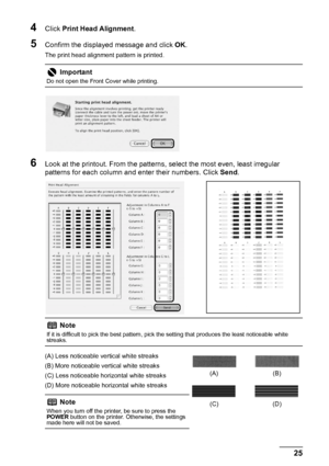 Page 2925 Routine Maintenance
4Click Print Head Alignment.
5Confirm the displayed message and click OK.
The print head alignment pattern is printed.
6Look at the printout. From the patterns, select the most even, least irregular 
patterns for each column and enter their numbers. Click Send.
(A) Less noticeable vertical white streaks
(B) More noticeable vertical white streaks
(C) Less noticeable horizontal white streaks
(D) More noticeable horizontal white streaks
Important
Do not open the Front Cover while...