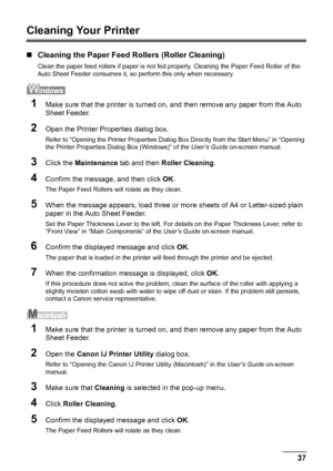 Page 4137 Routine Maintenance
Cleaning Your Printer
„Cleaning the Paper Feed Rollers (Roller Cleaning)
Clean the paper feed rollers if paper is not fed properly. Cleaning the Paper Feed Roller of the 
Auto Sheet Feeder consumes it, so perform this only when necessary.
1Make sure that the printer is turned on, and then remove any paper from the Auto 
Sheet Feeder.
2Open the Printer Properties dialog box.
Refer to “Opening the Printer Properties Dialog Box Directly from the Start Menu” in “Opening 
the Printer...