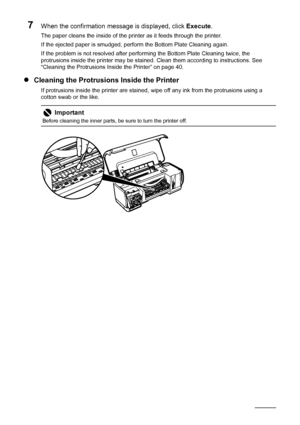 Page 4440Routine Maintenance
7When the confirmation message is displayed, click  Execute.
The paper cleans the inside of the printer as it feeds through the printer.
If the ejected paper is smudged, perform the Bottom Plate Cleaning again.
If the problem is not resolved after perf orming the Bottom Plate Cleaning twice, the 
protrusions inside the printer may be stained.  Clean them according to instructions. See 
“Cleaning the Protrusions Inside the Printer” on page 40.
z Cleaning the Protrusions Inside the...