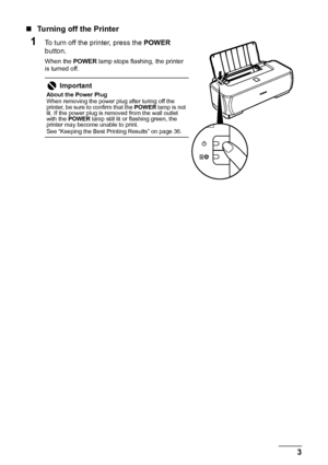 Page 73
Before Printing
„ Turning off the Printer
1To turn off the printer, press the  POWER 
button.
When the  POWER lamp stops flashing, the printer 
is turned off.
Important
About the Power Plug
When removing the power plug after turing off the 
printer, be sure to confirm that the  POWER lamp is not 
lit. If the power plug is removed from the wall outlet 
with the  POWER  lamp still lit or flashing green, the 
printer may become unable to print.
See “Keeping the Best Printing Results” on page 36.
 