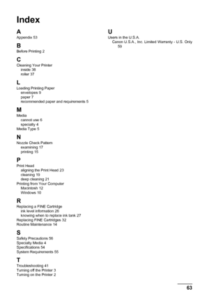 Page 6763
Index
Index
A
Appendix 53
B
Before Printing 2
CCleaning Your Printer
inside 38
roller 37
L
Loading Printing Paper envelopes 9
paper 7
recommended paper and requirements 5
M
Media cannot use 6
specialty 4
Media Type 5
NNozzle Check Pattern examining 17
printing 15
P
Print Head aligning the Print Head 23
cleaning 19
deep cleaning 21
Printing from Your Computer Macintosh
 12
Windows 10
R
Replacing a FINE Cartridge ink level information 26
knowing when to replace ink tank 27
Replacing FINE Cartridges 32...