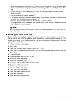 Page 106Before Printing
*3 When loading paper in stacks, the print side may be marked as it is fed in or sheets may be 
stuck to one another causing them not to be fed properly. In this case, load one sheet at a 
time.
*4 You can specify the print setting easily by using the Easy-Photo Print provided with the 
Setup CD-ROM.
*5 This paper cannot be used in Macintosh
®.
*6 If the corners or edges of the paper are smudged, try to print with the Paper Thickness Lever 
set to the right. It may improve print...